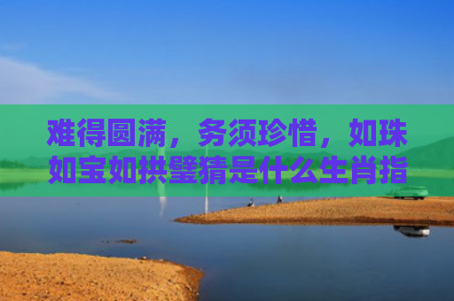 难得圆满，务须珍惜，如珠如宝如拱璧猜是什么生肖指是打一什么生肖，解读星座知识