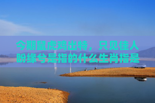 今期鼠虎鸡出特，只见佳人盼缘兮是指的什么生肖指是打一什么生肖，经典解答星座知识