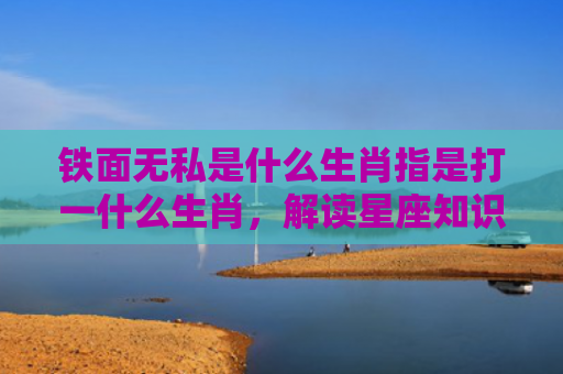 铁面无私是什么生肖指是打一什么生肖，解读星座知识