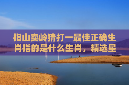 指山卖岭猜打一最佳正确生肖指的是什么生肖，精选星座解释