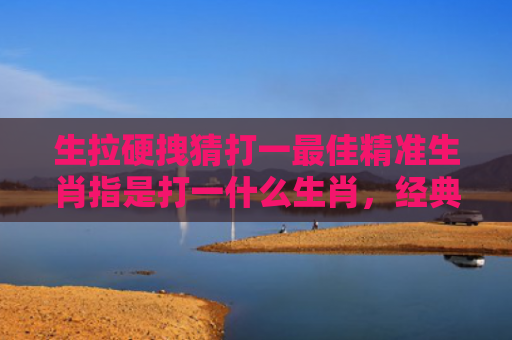 生拉硬拽猜打一最佳精准生肖指是打一什么生肖，经典解答星座知识