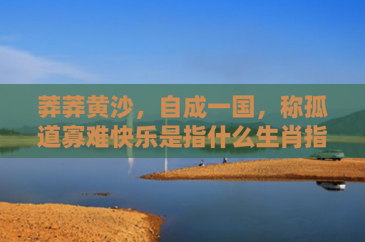 莽莽黄沙，自成一国，称孤道寡难快乐是指什么生肖指的是什么生肖，经典解答星座知识