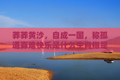 莽莽黄沙，自成一国，称孤道寡难快乐是什么生肖指是打一什么生肖，星座解读落实