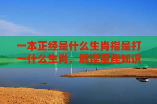 一本正经是什么生肖指是打一什么生肖，解读星座知识