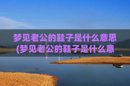 梦见老公的鞋子是什么意思(梦见老公的鞋子是什么意思)