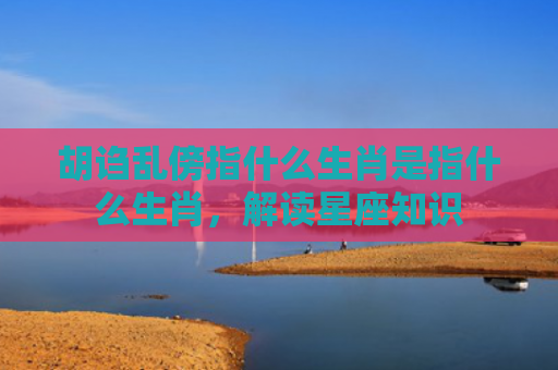 胡诌乱傍指什么生肖是指什么生肖，解读星座知识