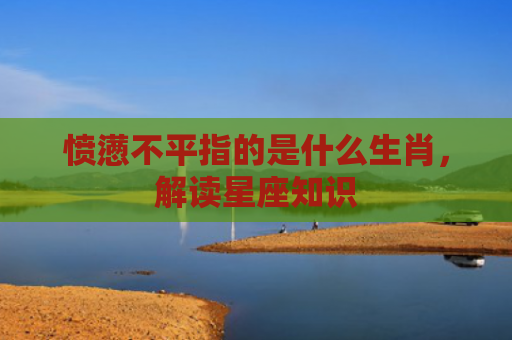 愤懑不平指的是什么生肖，解读星座知识