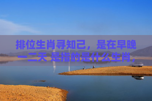 排位生肖寻知己，是在早晚一二天 是指的是什么生肖，精选星座解释