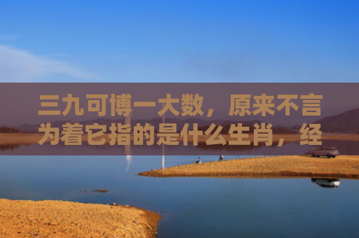 三九可博一大数，原来不言为着它指的是什么生肖，经典解答星座知识