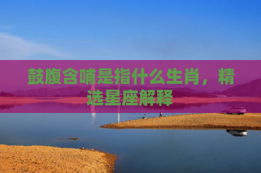 鼓腹含哺是指什么生肖，精选星座解释