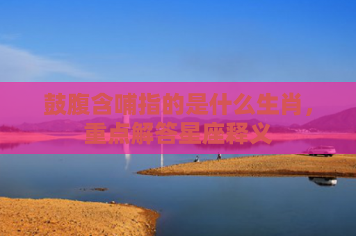 鼓腹含哺指的是什么生肖，重点解答星座释义