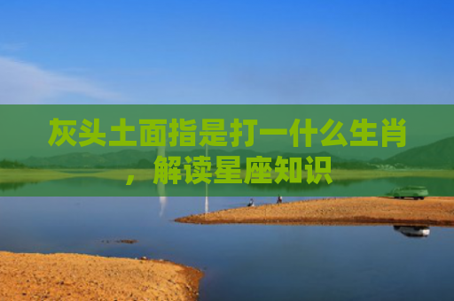 灰头土面指是打一什么生肖，解读星座知识