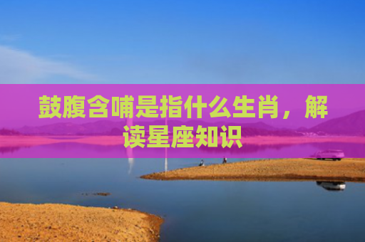 鼓腹含哺是指什么生肖，解读星座知识