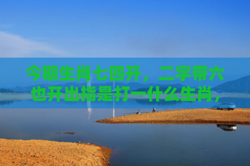今期生肖七四开，二字带六也开出指是打一什么生肖，星座解读落实