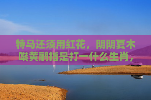 特马还须用红花，阴阴夏木啭黄鹂指是打一什么生肖，星座解读落实