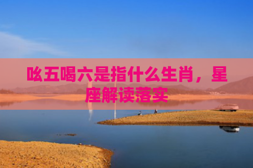 吆五喝六是指什么生肖，星座解读落实