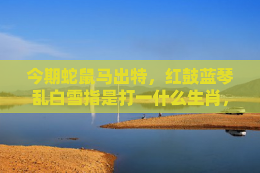 今期蛇鼠马出特，红鼓蓝琴乱白雪指是打一什么生肖，精选星座解释