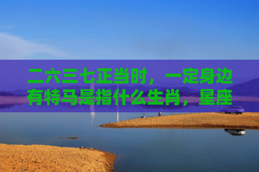 二六三七正当时，一定身边有特马是指什么生肖，星座解读落实