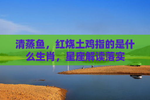 清蒸鱼，红烧土鸡指的是什么生肖，星座解读落实
