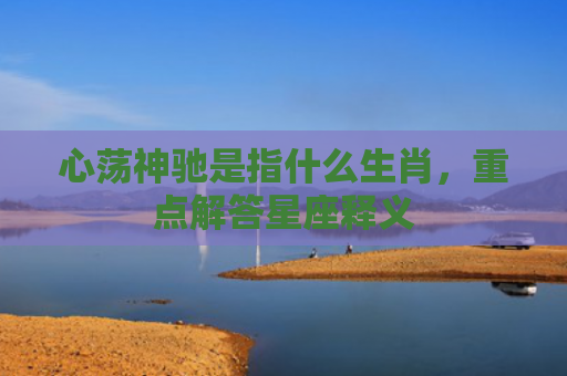 心荡神驰是指什么生肖，重点解答星座释义