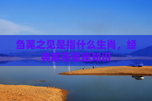 刍荛之见是指什么生肖，经典解答星座知识