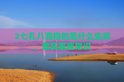 2七孔八洞指的是什么生肖，普及星座常识