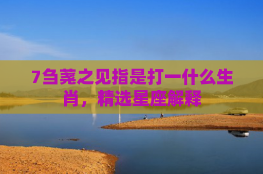 7刍荛之见指是打一什么生肖，精选星座解释