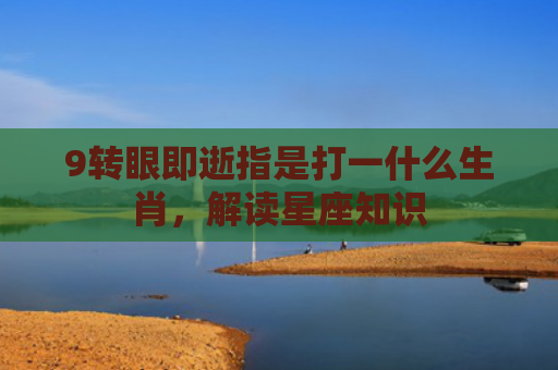 9转眼即逝指是打一什么生肖，解读星座知识