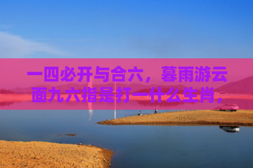 一四必开与合六，暮雨游云面九六指是打一什么生肖，精选星座解释