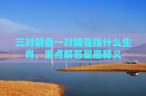 三对明香一对腊是指什么生肖，重点解答星座释义