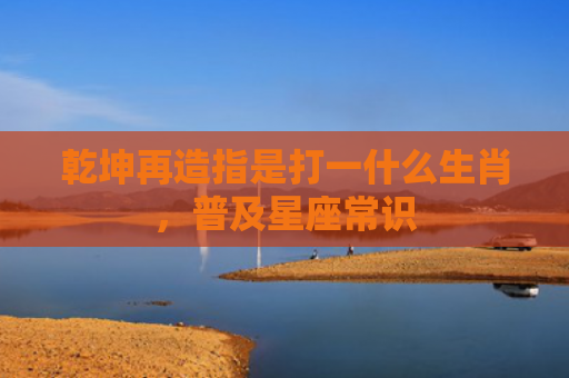乾坤再造指是打一什么生肖，普及星座常识