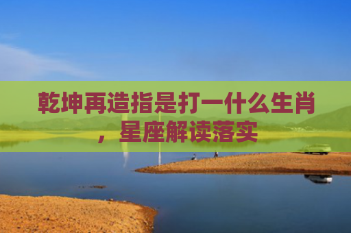 乾坤再造指是打一什么生肖，星座解读落实
