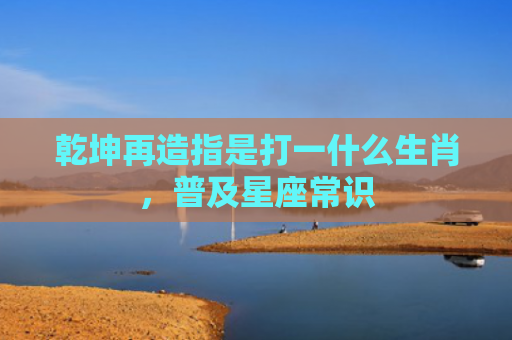 乾坤再造指是打一什么生肖，普及星座常识
