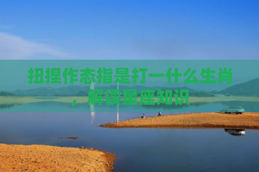 扭捏作态指是打一什么生肖，解读星座知识