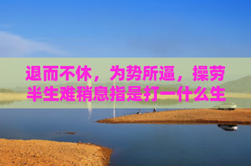 退而不休，为势所逼，操劳半生难稍息指是打一什么生肖，解读星座知识