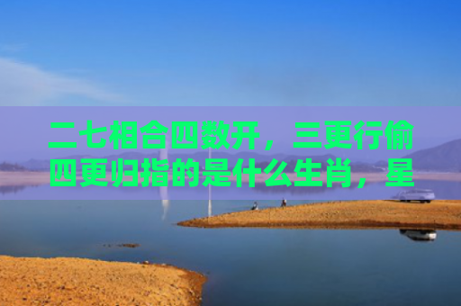 二七相合四数开，三更行偷四更归指的是什么生肖，星座解读落实