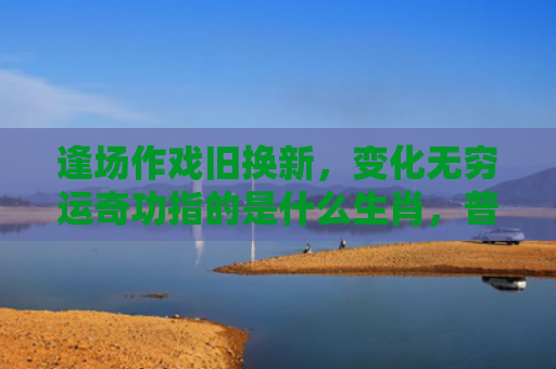 逢场作戏旧换新，变化无穷运奇功指的是什么生肖，普及星座常识