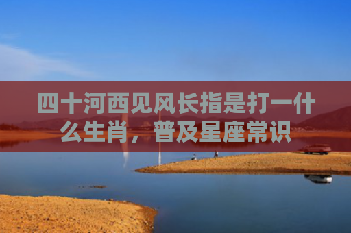 四十河西见风长指是打一什么生肖，普及星座常识