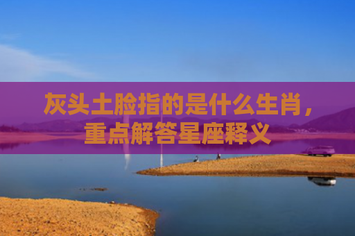 灰头土脸指的是什么生肖，重点解答星座释义