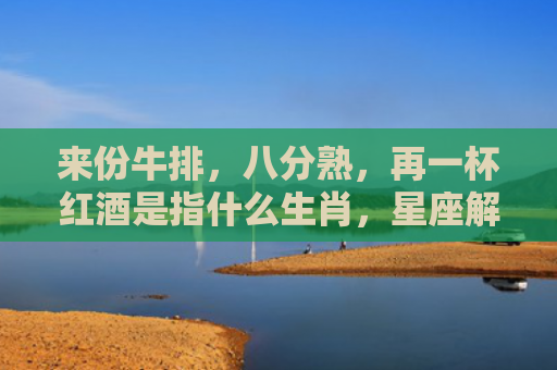 来份牛排，八分熟，再一杯红酒是指什么生肖，星座解读落实