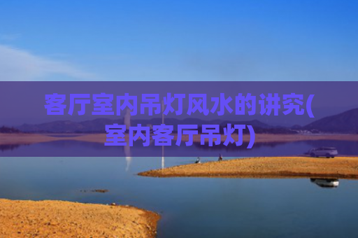 客厅室内吊灯风水的讲究(室内客厅吊灯)