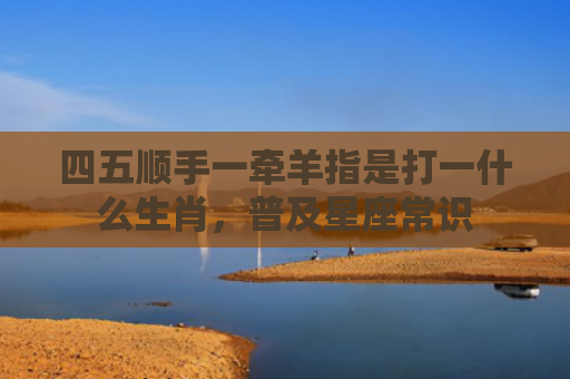 四五顺手一牵羊指是打一什么生肖，普及星座常识