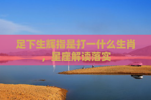 足下生辉指是打一什么生肖，星座解读落实