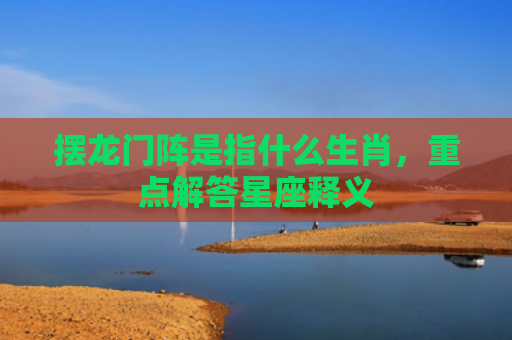 摆龙门阵是指什么生肖，重点解答星座释义