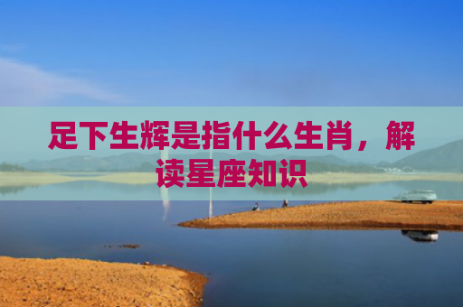足下生辉是指什么生肖，解读星座知识