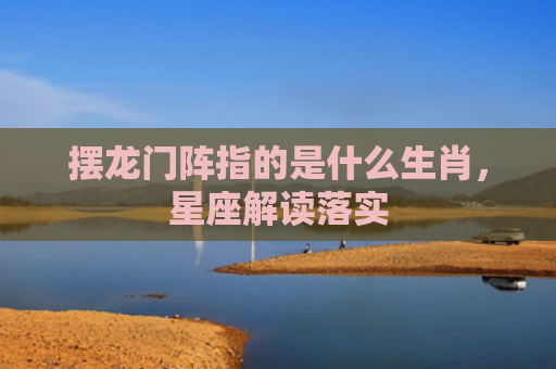摆龙门阵指的是什么生肖，星座解读落实