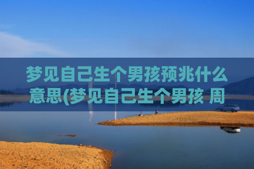 梦见自己生个男孩预兆什么意思(梦见自己生个男孩 周公解梦)