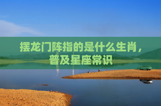摆龙门阵指的是什么生肖，普及星座常识