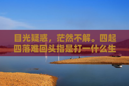 目光疑惑，茫然不解。四起四落难回头指是打一什么生肖，普及星座常识