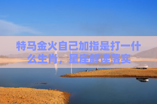 特马金火自己加指是打一什么生肖，星座解读落实